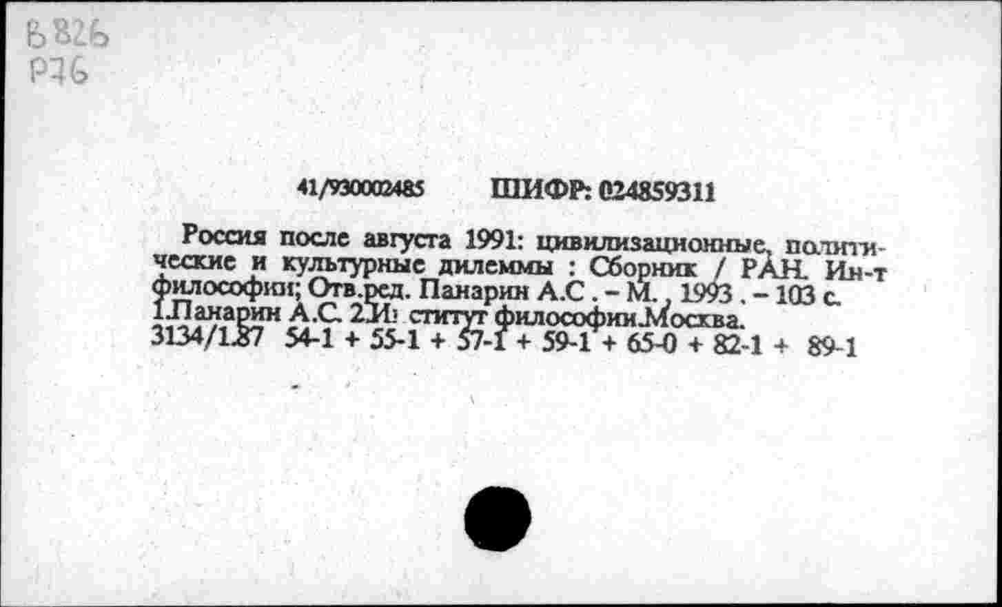 ﻿Р46
41/930002485 ШИФР: 024859311
Россия после августа 1991: цивилизационные, политические и культурные дилеммы : Сборник / РАН. Ин-т Философии; Отв.ред. Панарин А.С. - М., 1993 . -103 с. 1Лаиарин А.С 2И> статут философииЛтосква.
3134/1.87 54-1 + 55-1 + 57-1 + 59-1 + 65-0 + 82-1 + 89-1